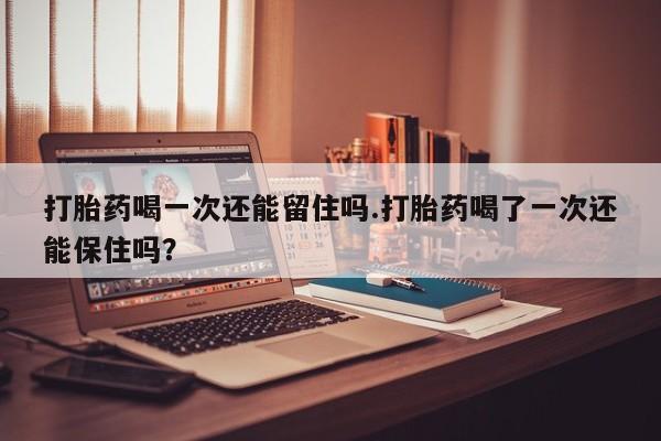 私人卖打胎药微信号，打胎药喝一次还能留住吗.打胎药喝了一次还能保住吗？