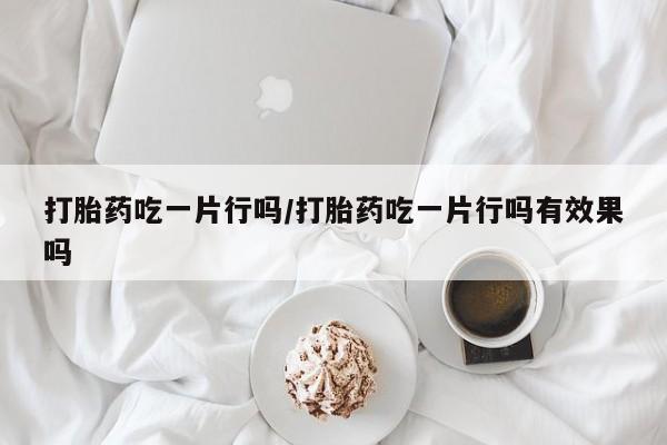 私人卖打胎药微信号，打胎药吃一片行吗/打胎药吃一片行吗有效果吗