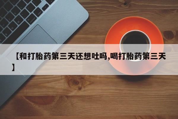 私人卖打胎药微信号，【和打胎药第三天还想吐吗,喝打胎药第三天】