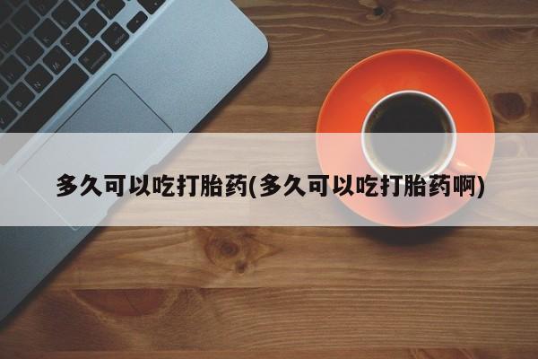 私人卖打胎药微信号，多久可以吃打胎药(多久可以吃打胎药啊)