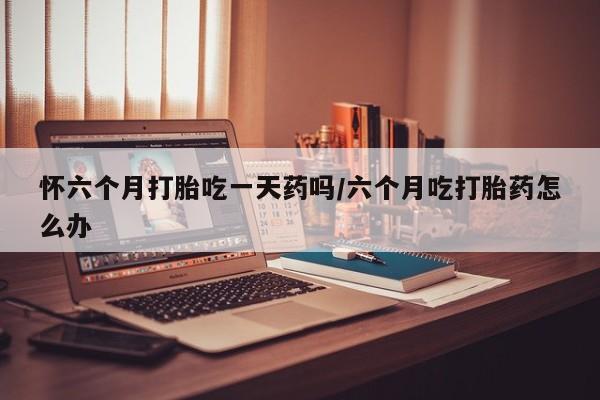 私人卖打胎药微信号，怀六个月打胎吃一天药吗/六个月吃打胎药怎么办