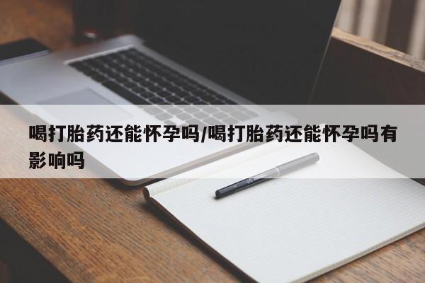 私人卖打胎药微信号，喝打胎药还能怀孕吗/喝打胎药还能怀孕吗有影响吗