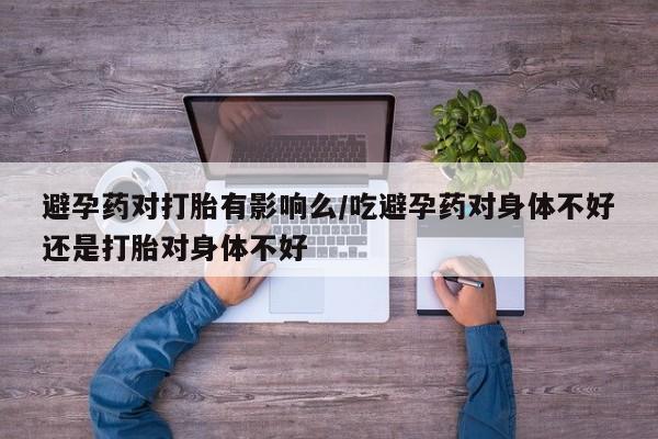私人卖打胎药微信号，避孕药对打胎有影响么/吃避孕药对身体不好还是打胎对身体不好