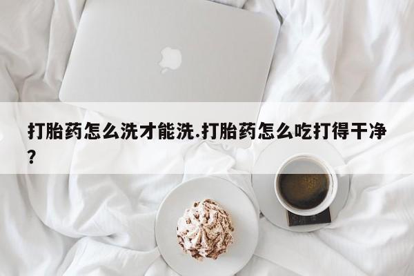 私人卖打胎药微信号，打胎药怎么洗才能洗.打胎药怎么吃打得干净？