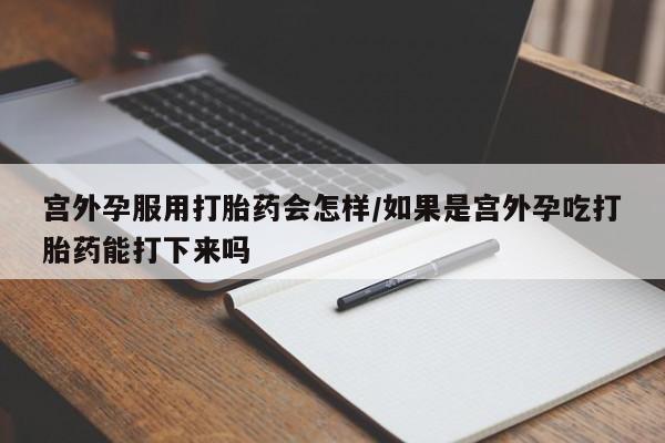私人卖打胎药微信号，宫外孕服用打胎药会怎样/如果是宫外孕吃打胎药能打下来吗