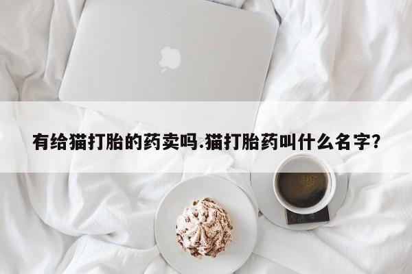 私人卖打胎药微信号，有给猫打胎的药卖吗.猫打胎药叫什么名字？