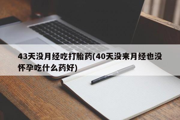 私人卖打胎药微信号，43天没月经吃打胎药(40天没来月经也没怀孕吃什么药好)