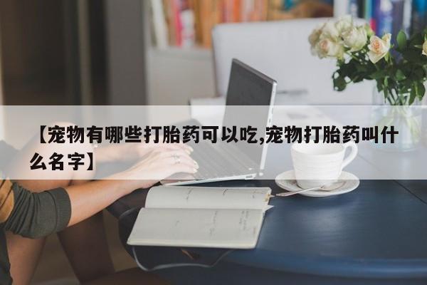 私人卖打胎药微信号，【宠物有哪些打胎药可以吃,宠物打胎药叫什么名字】