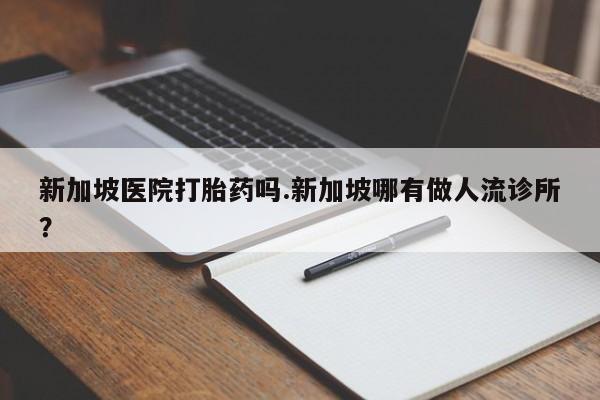 私人卖打胎药微信号，新加坡医院打胎药吗.新加坡哪有做人流诊所？