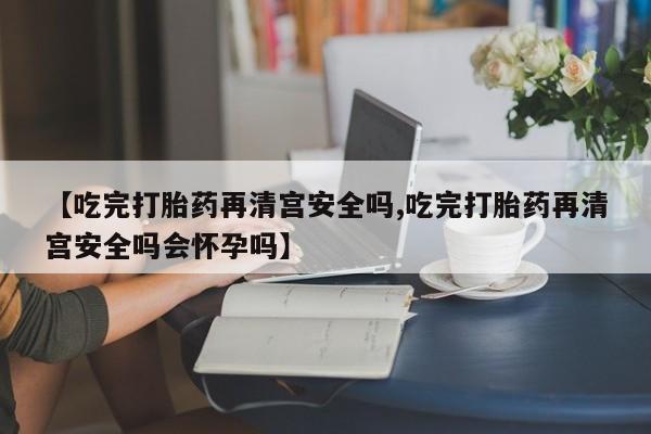私人卖打胎药微信号,【吃完打胎药再清宫安全吗,吃完打胎药再清宫安全吗会怀孕吗】