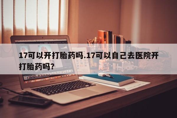 私人卖打胎药微信号,17可以开打胎药吗.17可以自己去医院开打胎药吗?